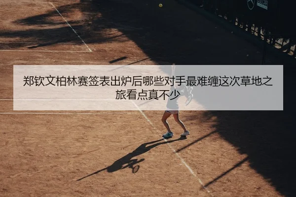 郑钦文柏林赛签表出炉后哪些对手最难缠这次草地之旅看点真不少